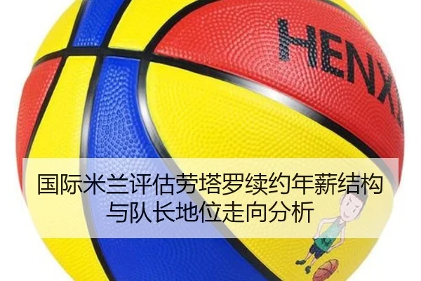 国际米兰评估劳塔罗续约年薪结构与队长地位走向分析