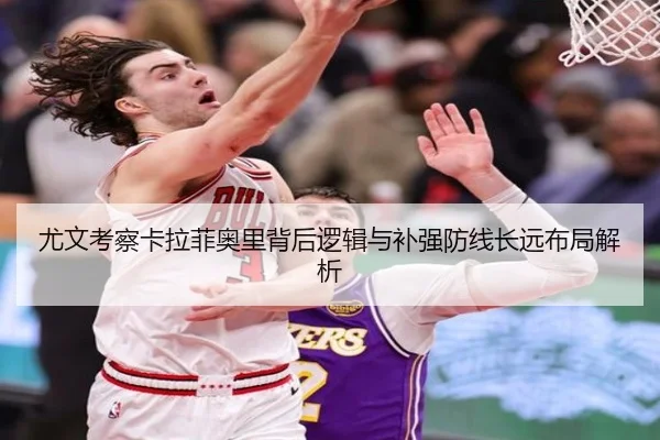 尤文考察卡拉菲奥里背后逻辑与补强防线长远布局解析