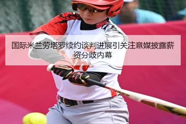 国际米兰劳塔罗续约谈判进展引关注意媒披露薪资分歧内幕