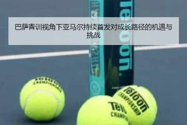 巴萨青训视角下亚马尔持续首发对成长路径的机遇与挑战