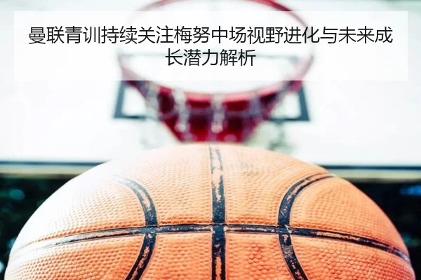 曼联青训持续关注梅努中场视野进化与未来成长潜力解析