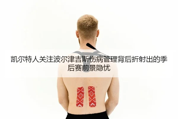 凯尔特人关注波尔津吉斯伤病管理背后折射出的季后赛前景隐忧