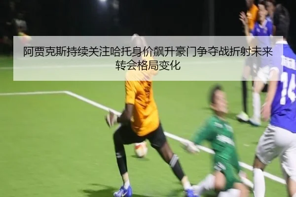阿贾克斯持续关注哈托身价飙升豪门争夺战折射未来转会格局变化