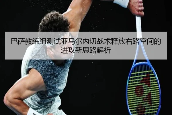 巴萨教练组测试亚马尔内切战术释放右路空间的进攻新思路解析