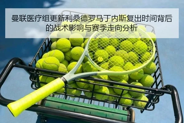 曼联医疗组更新利桑德罗马丁内斯复出时间背后的战术影响与赛季走向分析