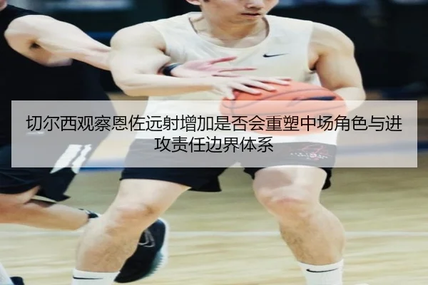 切尔西观察恩佐远射增加是否会重塑中场角色与进攻责任边界体系