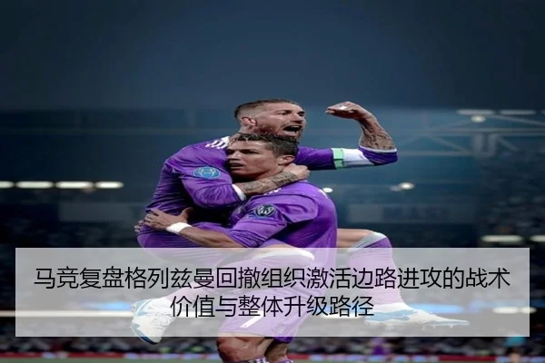 马竞复盘格列兹曼回撤组织激活边路进攻的战术价值与整体升级路径
