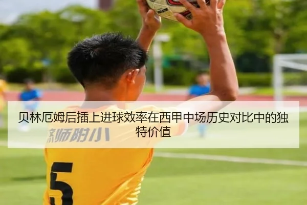 贝林厄姆后插上进球效率在西甲中场历史对比中的独特价值