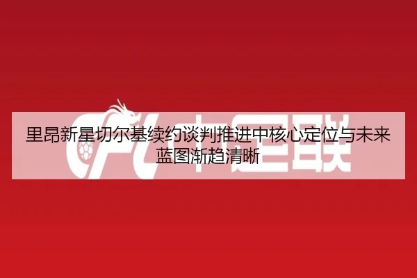 里昂新星切尔基续约谈判推进中核心定位与未来蓝图渐趋清晰