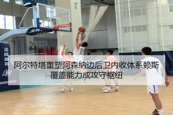 阿尔特塔重塑阿森纳边后卫内收体系赖斯覆盖能力成攻守枢纽